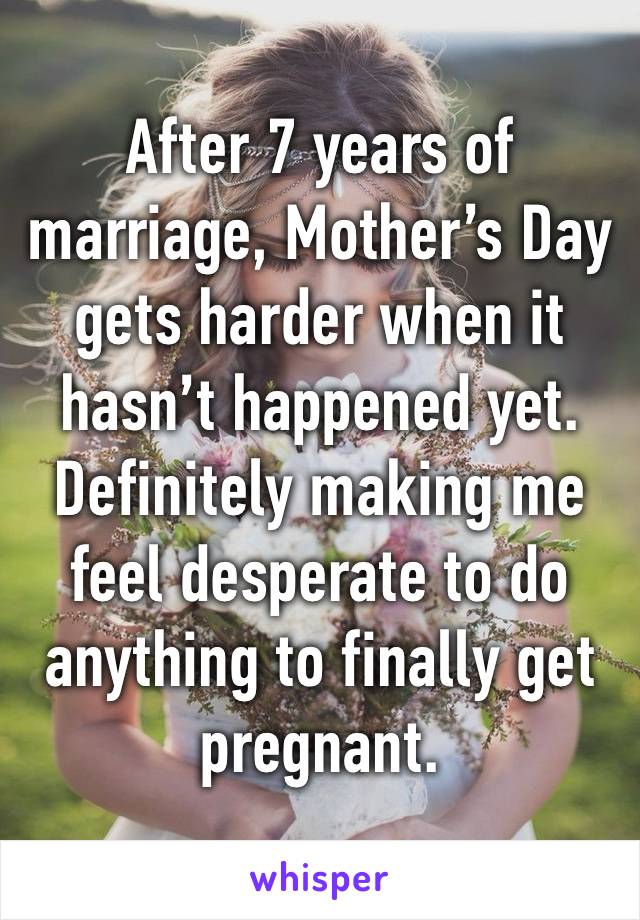 After 7 years of marriage, Mother’s Day gets harder when it hasn’t happened yet. Definitely making me feel desperate to do anything to finally get pregnant. 