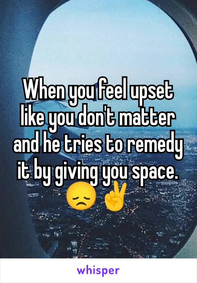 When you feel upset like you don't matter and he tries to remedy it by giving you space. 😞✌️