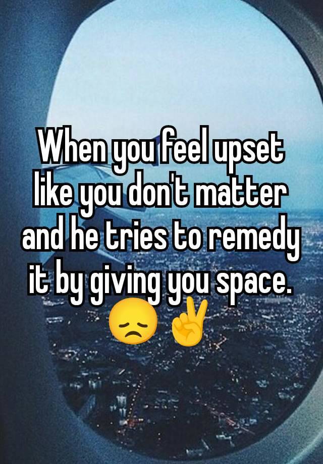 When you feel upset like you don't matter and he tries to remedy it by giving you space. 😞✌️