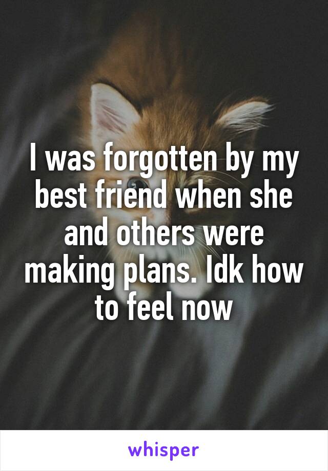 I was forgotten by my best friend when she and others were making plans. Idk how to feel now