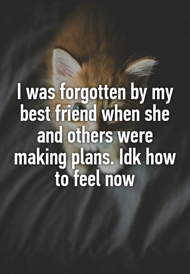 I was forgotten by my best friend when she and others were making plans. Idk how to feel now