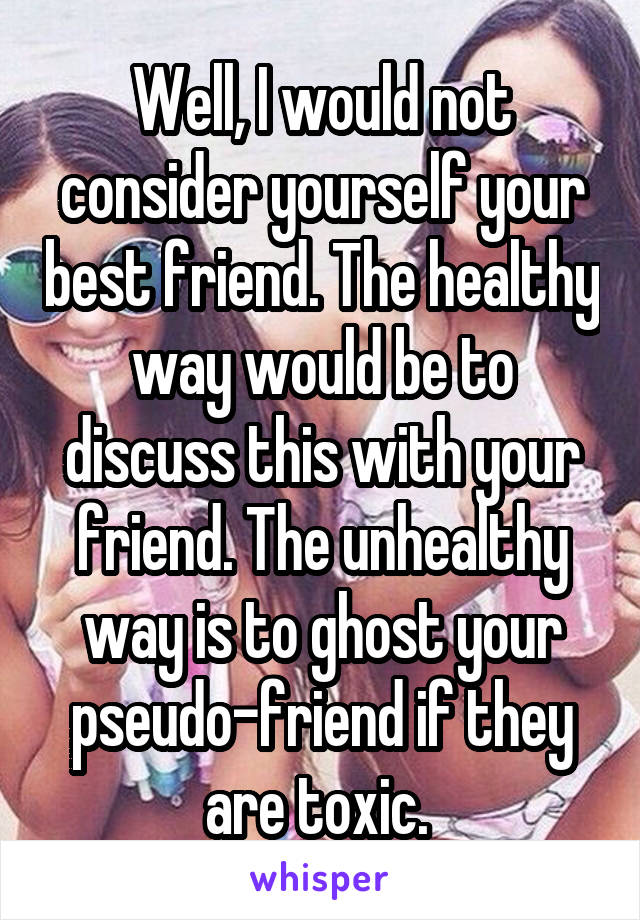 Well, I would not consider yourself your best friend. The healthy way would be to discuss this with your friend. The unhealthy way is to ghost your pseudo-friend if they are toxic. 