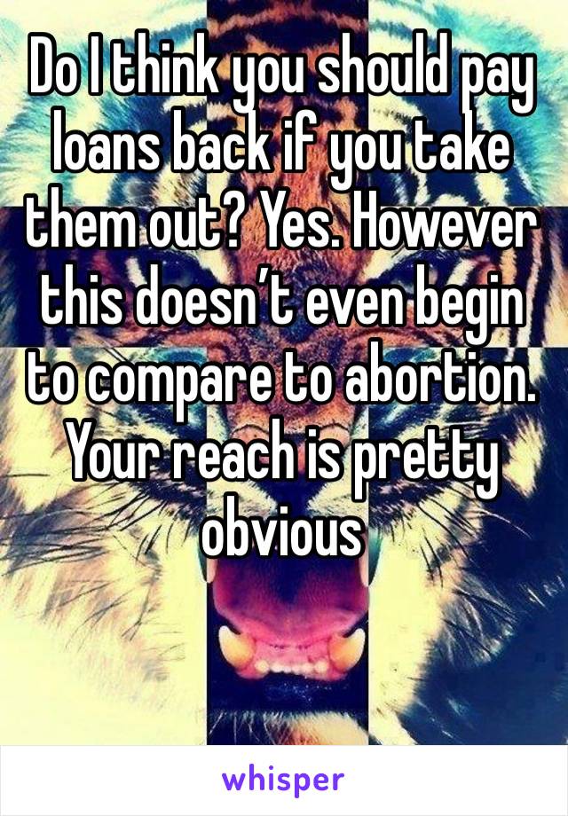 Do I think you should pay loans back if you take them out? Yes. However this doesn’t even begin to compare to abortion. Your reach is pretty obvious 