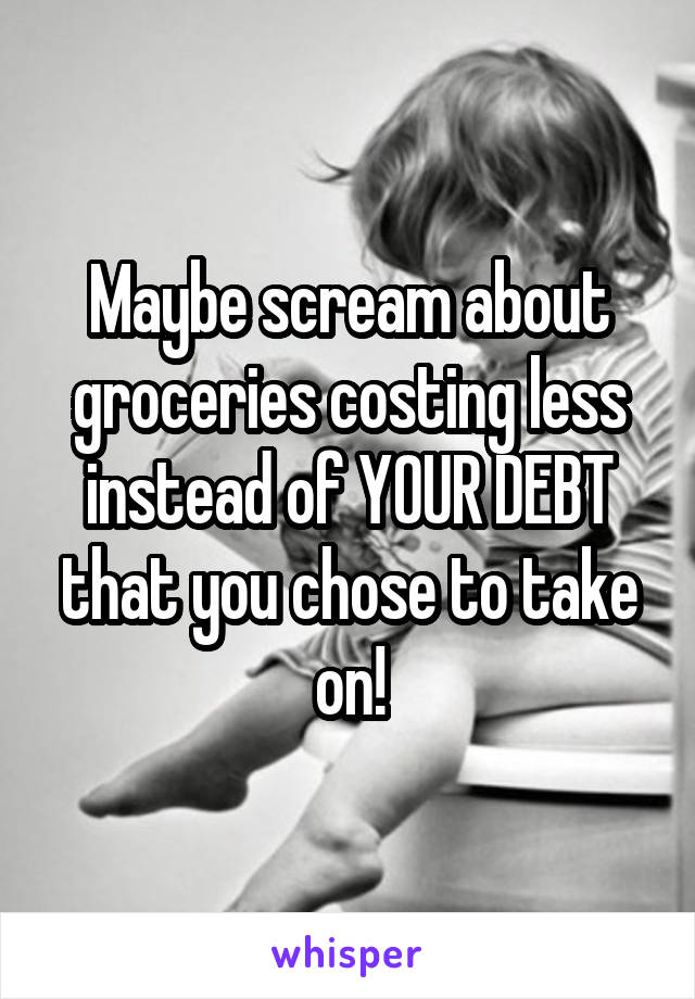 Maybe scream about groceries costing less instead of YOUR DEBT that you chose to take on!