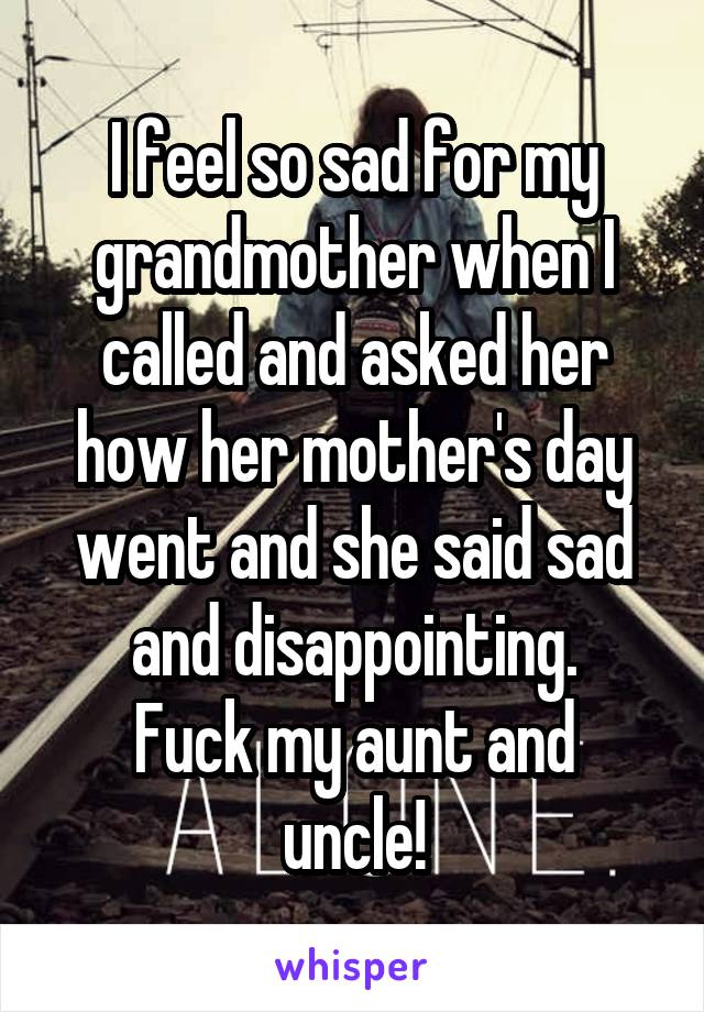 I feel so sad for my grandmother when I called and asked her how her mother's day went and she said sad and disappointing.
Fuck my aunt and uncle!