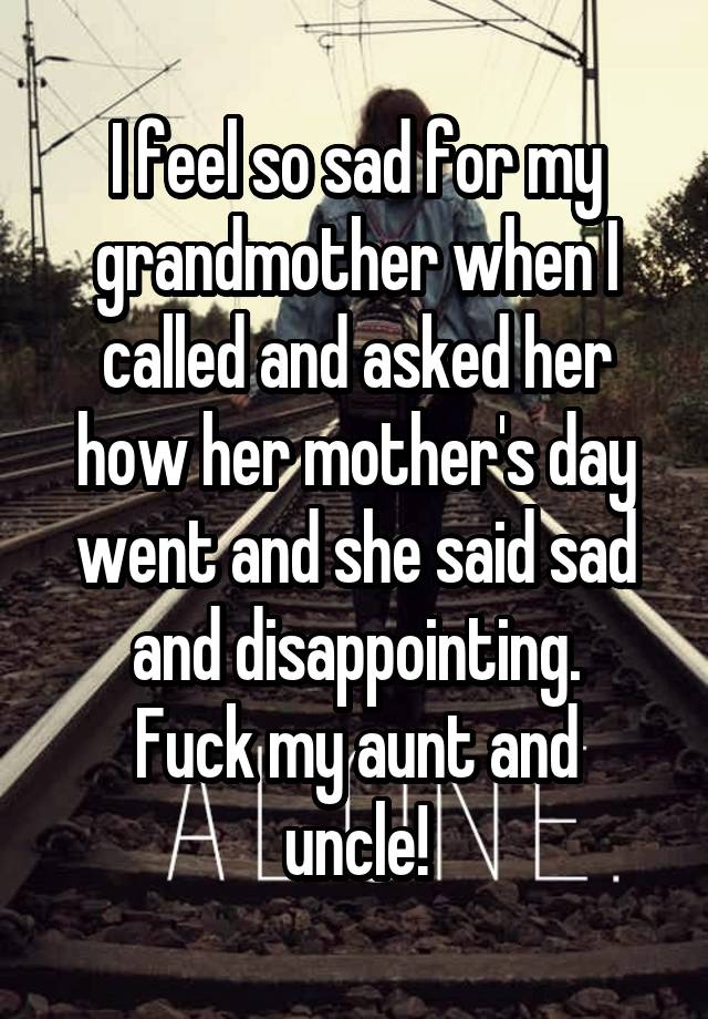 I feel so sad for my grandmother when I called and asked her how her mother's day went and she said sad and disappointing.
Fuck my aunt and uncle!