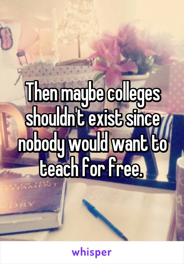 Then maybe colleges shouldn't exist since nobody would want to teach for free. 