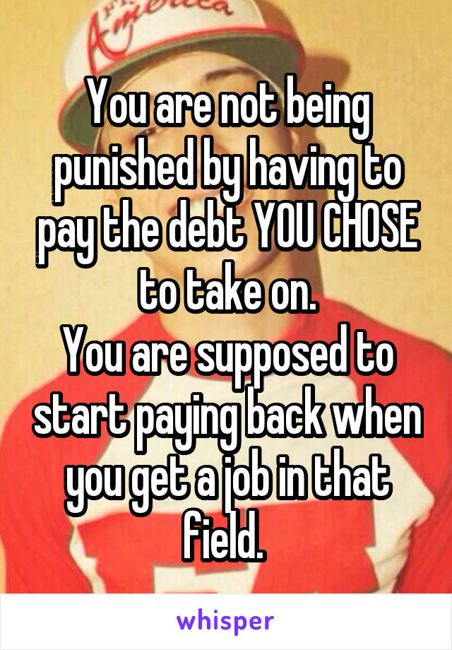 You are not being punished by having to pay the debt YOU CHOSE to take on.
You are supposed to start paying back when you get a job in that field. 