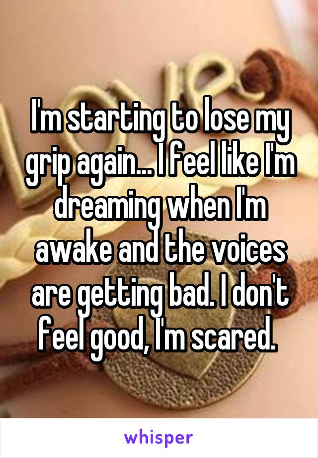 I'm starting to lose my grip again... I feel like I'm dreaming when I'm awake and the voices are getting bad. I don't feel good, I'm scared. 