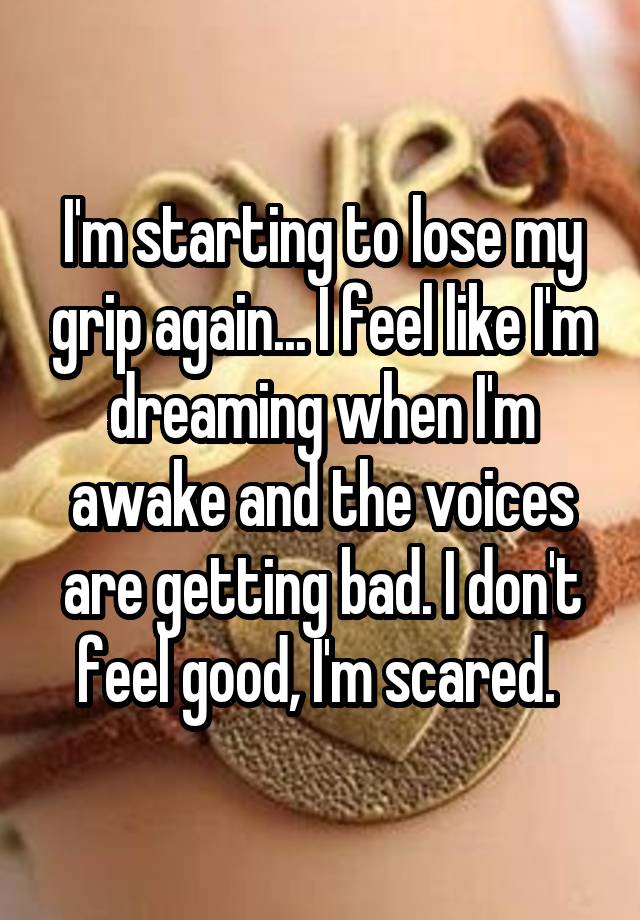 I'm starting to lose my grip again... I feel like I'm dreaming when I'm awake and the voices are getting bad. I don't feel good, I'm scared. 