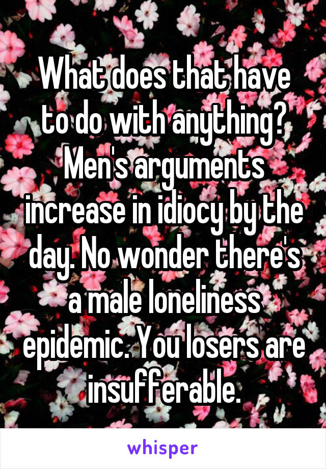 What does that have to do with anything? Men's arguments increase in idiocy by the day. No wonder there's a male loneliness epidemic. You losers are insufferable.