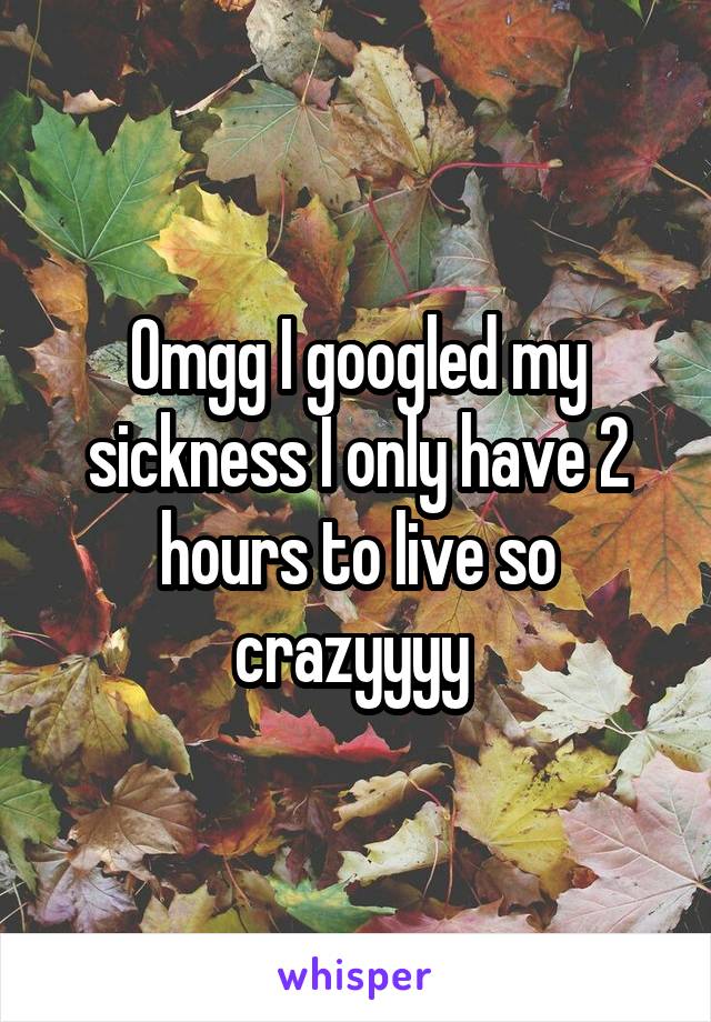 Omgg I googled my sickness I only have 2 hours to live so crazyyyy 