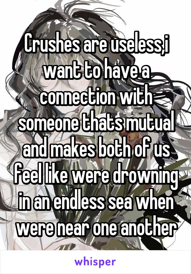 Crushes are useless,i want to have a connection with someone thats mutual and makes both of us feel like were drowning in an endless sea when were near one another