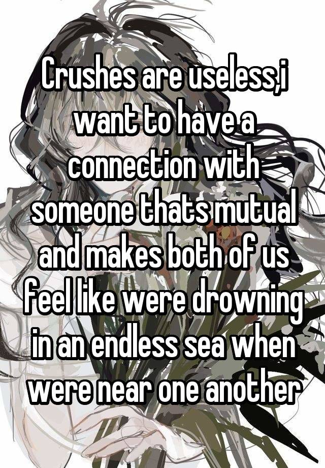 Crushes are useless,i want to have a connection with someone thats mutual and makes both of us feel like were drowning in an endless sea when were near one another