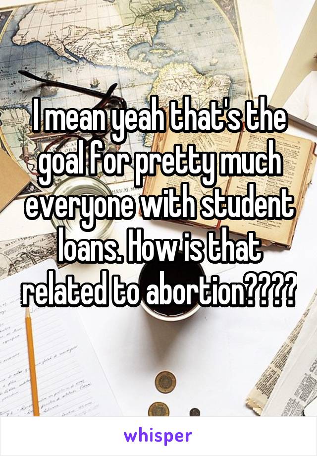 I mean yeah that's the goal for pretty much everyone with student loans. How is that related to abortion???? 