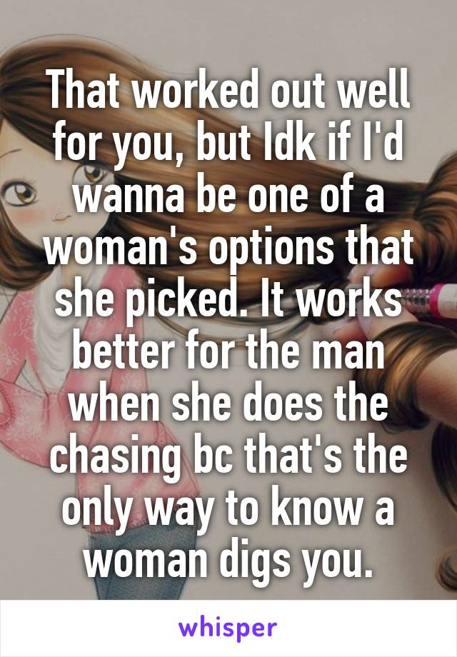 That worked out well for you, but Idk if I'd wanna be one of a woman's options that she picked. It works better for the man when she does the chasing bc that's the only way to know a woman digs you.