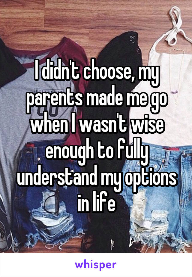 I didn't choose, my parents made me go when I wasn't wise enough to fully understand my options in life