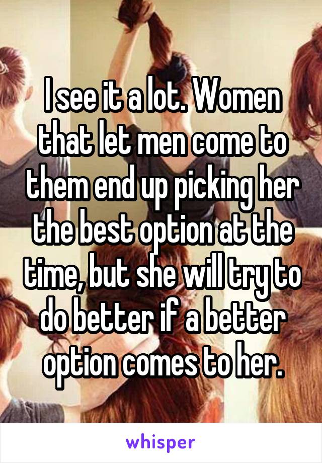 I see it a lot. Women that let men come to them end up picking her the best option at the time, but she will try to do better if a better option comes to her.