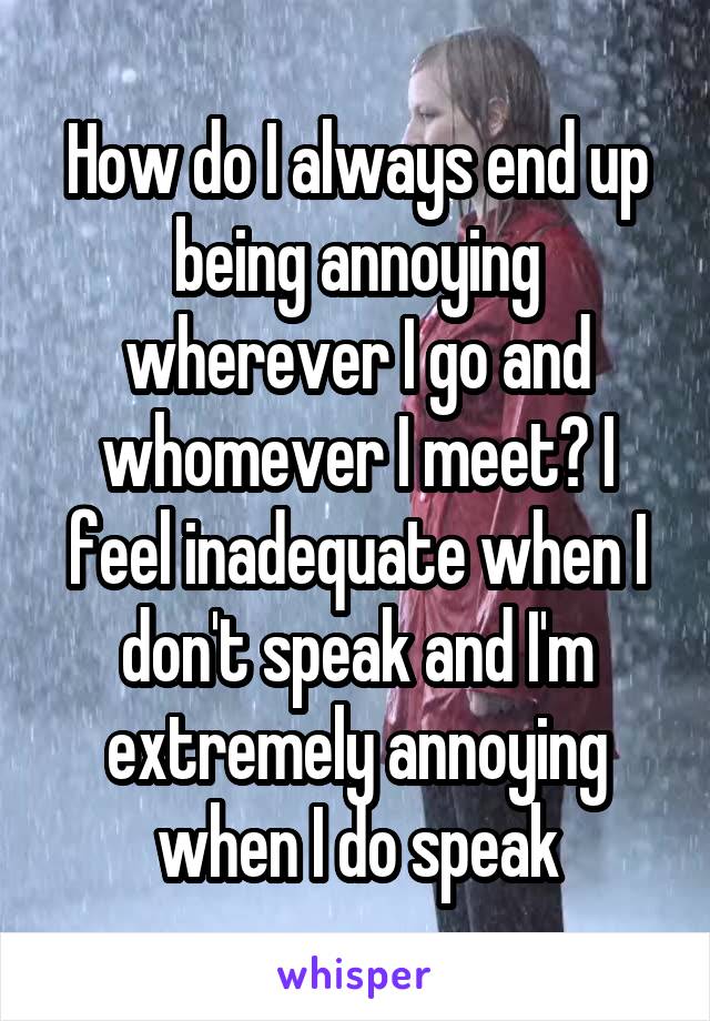 How do I always end up being annoying wherever I go and whomever I meet? I feel inadequate when I don't speak and I'm extremely annoying when I do speak