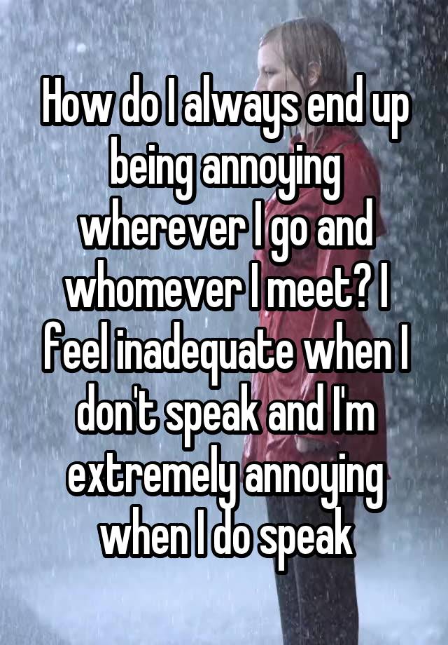 How do I always end up being annoying wherever I go and whomever I meet? I feel inadequate when I don't speak and I'm extremely annoying when I do speak