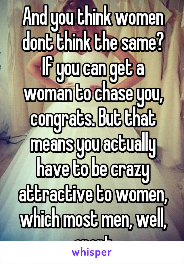 And you think women dont think the same?
If you can get a woman to chase you, congrats. But that means you actually have to be crazy attractive to women, which most men, well, arent