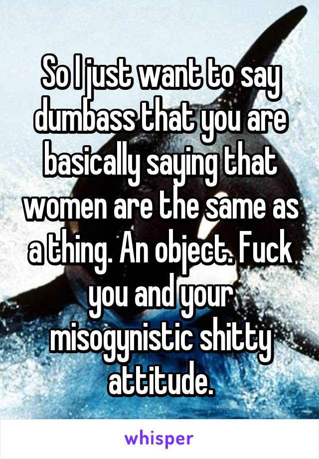 So I just want to say dumbass that you are basically saying that women are the same as a thing. An object. Fuck you and your misogynistic shitty attitude.