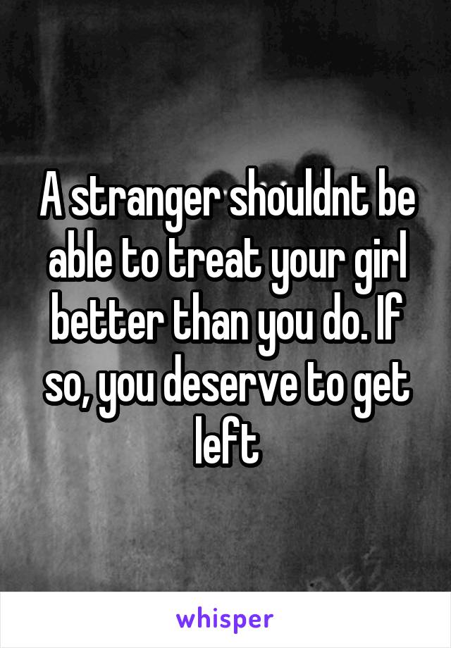 A stranger shouldnt be able to treat your girl better than you do. If so, you deserve to get left