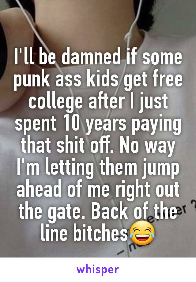 I'll be damned if some punk ass kids get free college after I just spent 10 years paying that shit off. No way I'm letting them jump ahead of me right out the gate. Back of the line bitches😂
