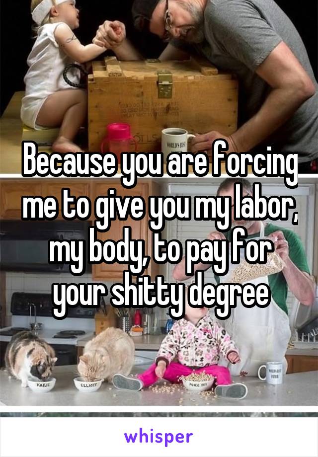 Because you are forcing me to give you my labor, my body, to pay for your shitty degree