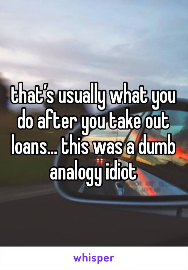 that’s usually what you do after you take out loans… this was a dumb analogy idiot 
