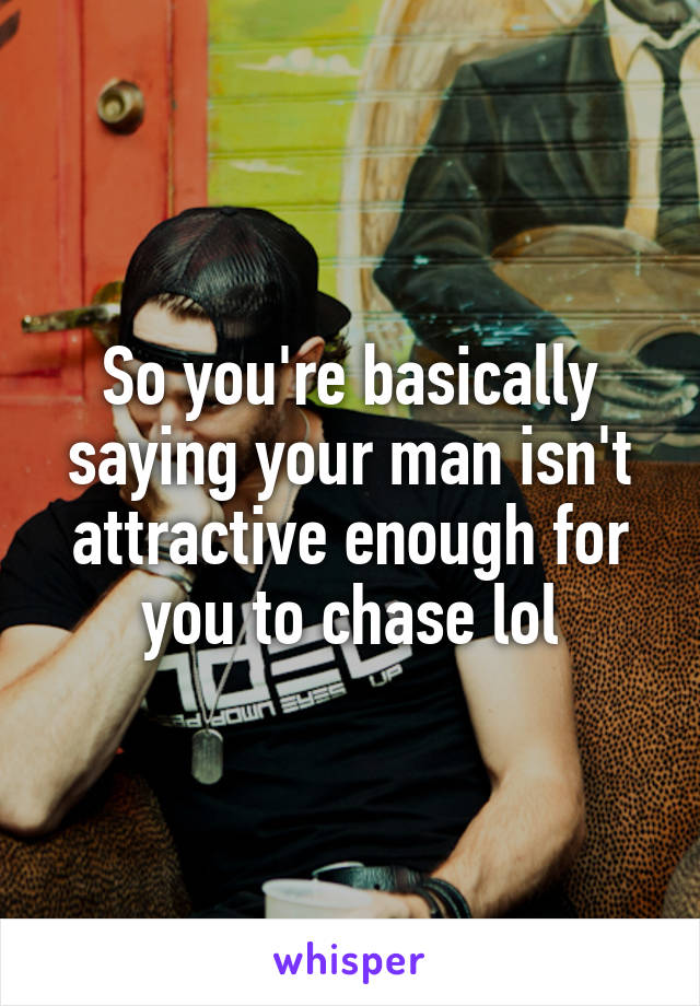 So you're basically saying your man isn't attractive enough for you to chase lol