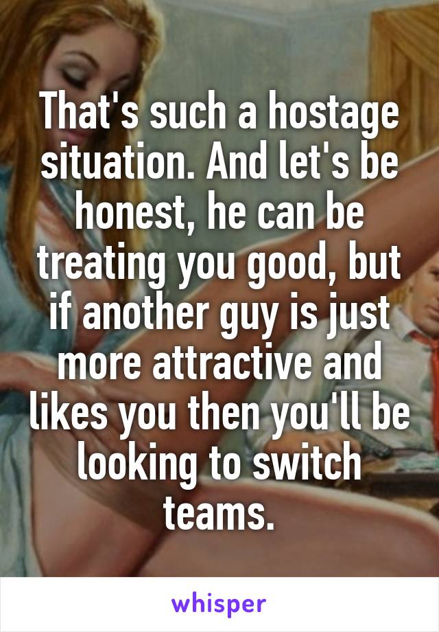 That's such a hostage situation. And let's be honest, he can be treating you good, but if another guy is just more attractive and likes you then you'll be looking to switch teams.