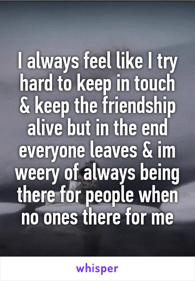 I always feel like I try hard to keep in touch & keep the friendship alive but in the end everyone leaves & im weery of always being there for people when no ones there for me