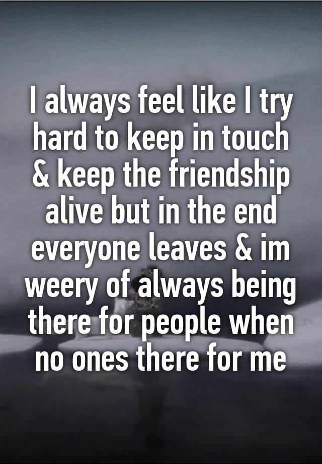 I always feel like I try hard to keep in touch & keep the friendship alive but in the end everyone leaves & im weery of always being there for people when no ones there for me