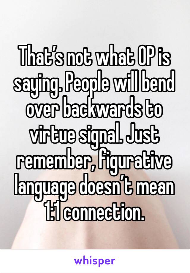 That’s not what OP is saying. People will bend over backwards to virtue signal. Just remember, figurative language doesn’t mean 1:1 connection. 