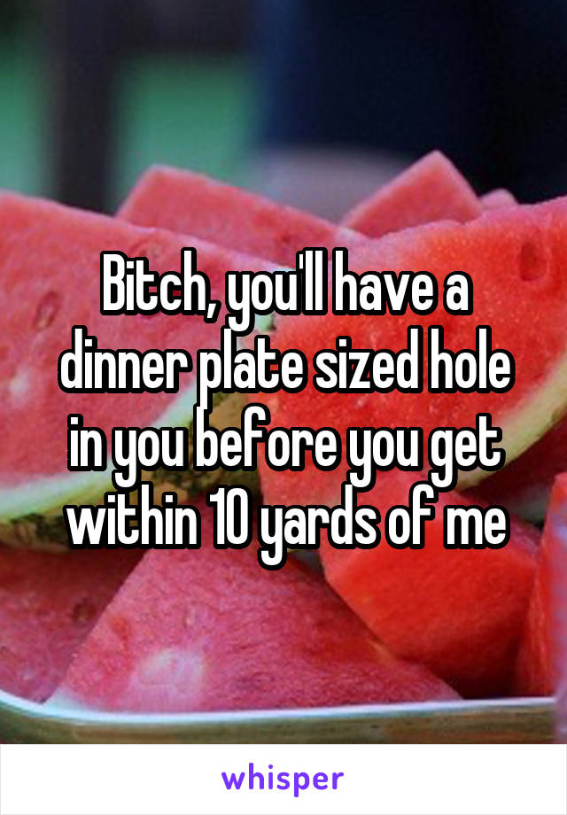 Bitch, you'll have a dinner plate sized hole in you before you get within 10 yards of me