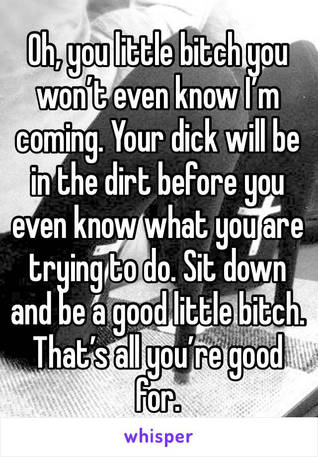 Oh, you little bitch you won’t even know I’m coming. Your dick will be in the dirt before you even know what you are trying to do. Sit down and be a good little bitch. That’s all you’re good for.