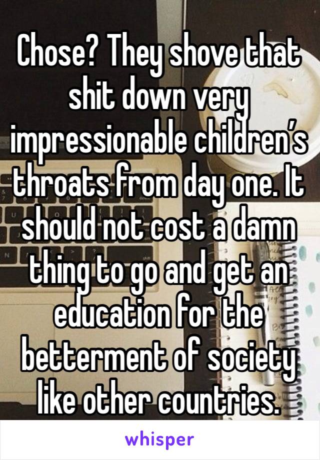 Chose? They shove that shit down very impressionable children’s throats from day one. It should not cost a damn thing to go and get an education for the betterment of society like other countries.