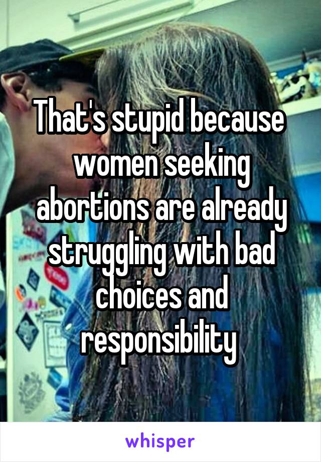That's stupid because 
women seeking abortions are already struggling with bad choices and responsibility 