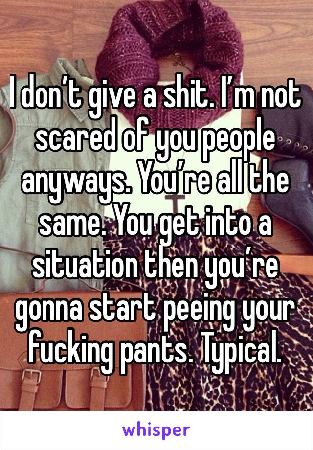 I don’t give a shit. I’m not scared of you people anyways. You’re all the same. You get into a situation then you’re gonna start peeing your fucking pants. Typical.  