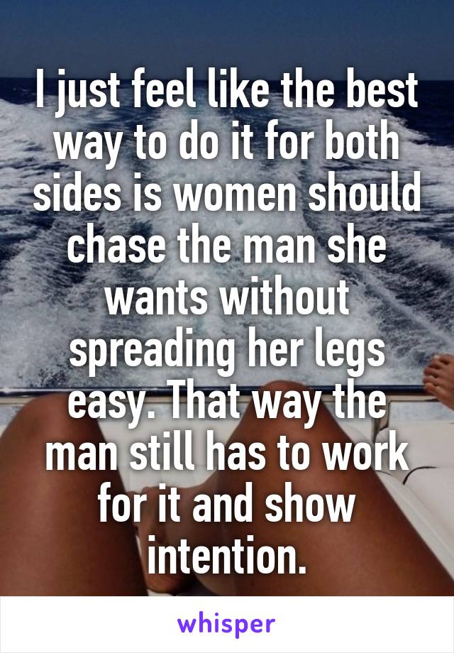 I just feel like the best way to do it for both sides is women should chase the man she wants without spreading her legs easy. That way the man still has to work for it and show intention.