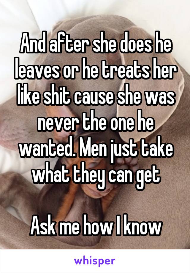 And after she does he leaves or he treats her like shit cause she was never the one he wanted. Men just take what they can get

Ask me how I know