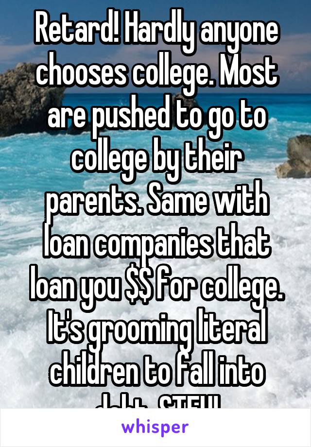 Retard! Hardly anyone chooses college. Most are pushed to go to college by their parents. Same with loan companies that loan you $$ for college. It's grooming literal children to fall into debt. STFU!
