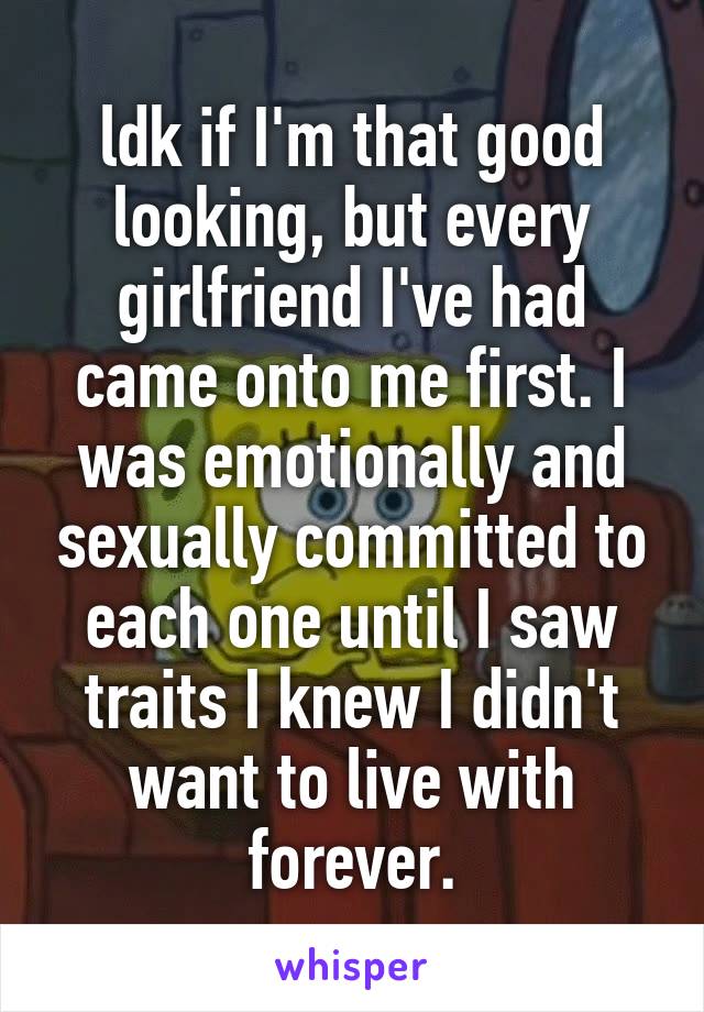 ldk if I'm that good looking, but every girlfriend I've had came onto me first. I was emotionally and sexually committed to each one until I saw traits I knew I didn't want to live with forever.