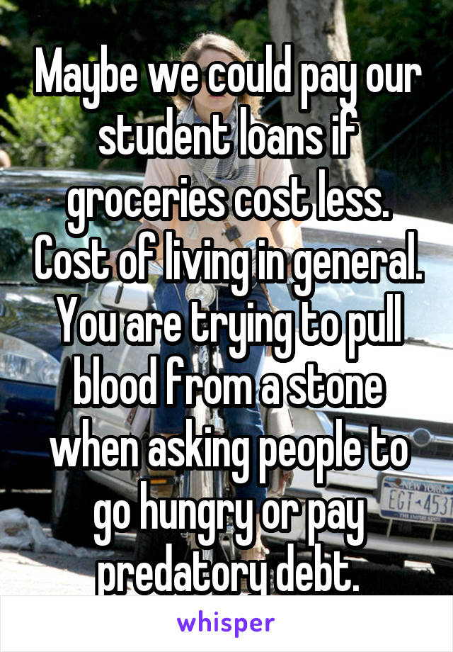 Maybe we could pay our student loans if groceries cost less. Cost of living in general. You are trying to pull blood from a stone when asking people to go hungry or pay predatory debt.