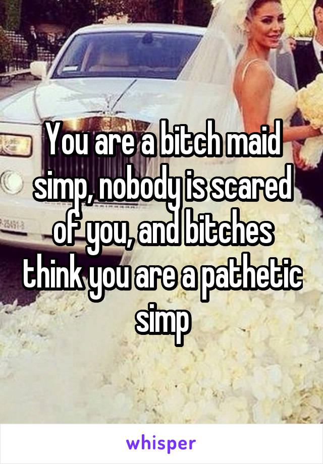 You are a bitch maid simp, nobody is scared of you, and bitches think you are a pathetic simp