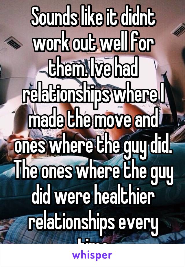 Sounds like it didnt work out well for them. Ive had relationships where I made the move and ones where the guy did. The ones where the guy did were healthier relationships every time