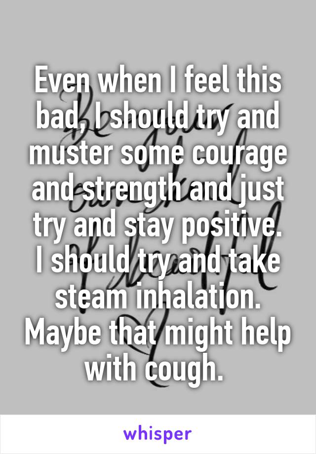 Even when I feel this bad, I should try and muster some courage and strength and just try and stay positive.
I should try and take steam inhalation. Maybe that might help with cough. 