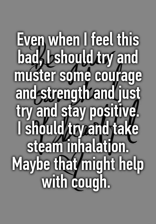 Even when I feel this bad, I should try and muster some courage and strength and just try and stay positive.
I should try and take steam inhalation. Maybe that might help with cough. 