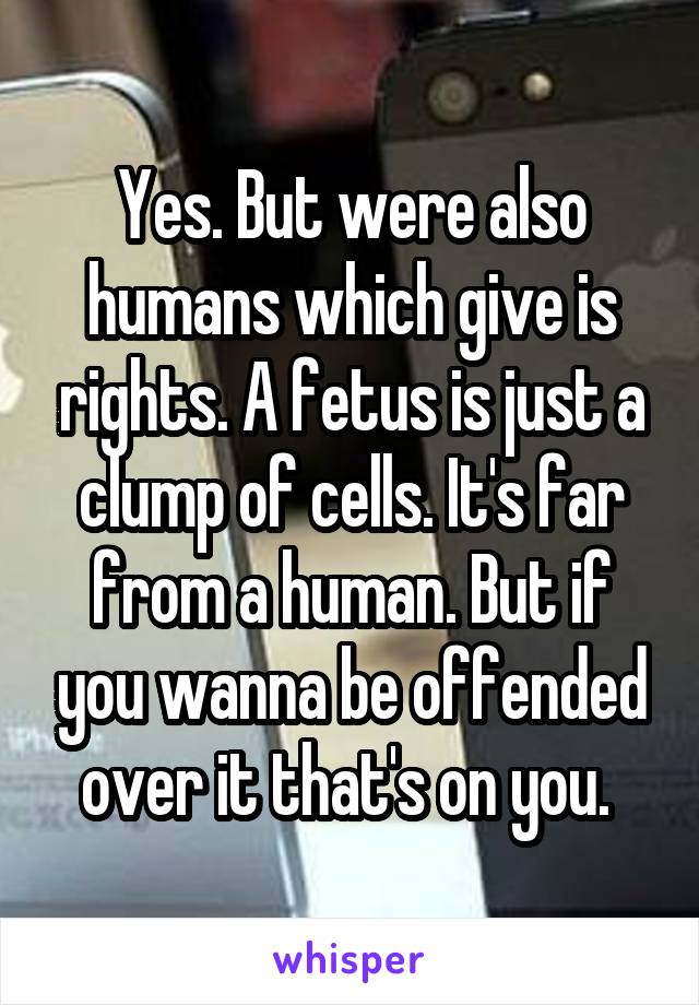 Yes. But were also humans which give is rights. A fetus is just a clump of cells. It's far from a human. But if you wanna be offended over it that's on you. 